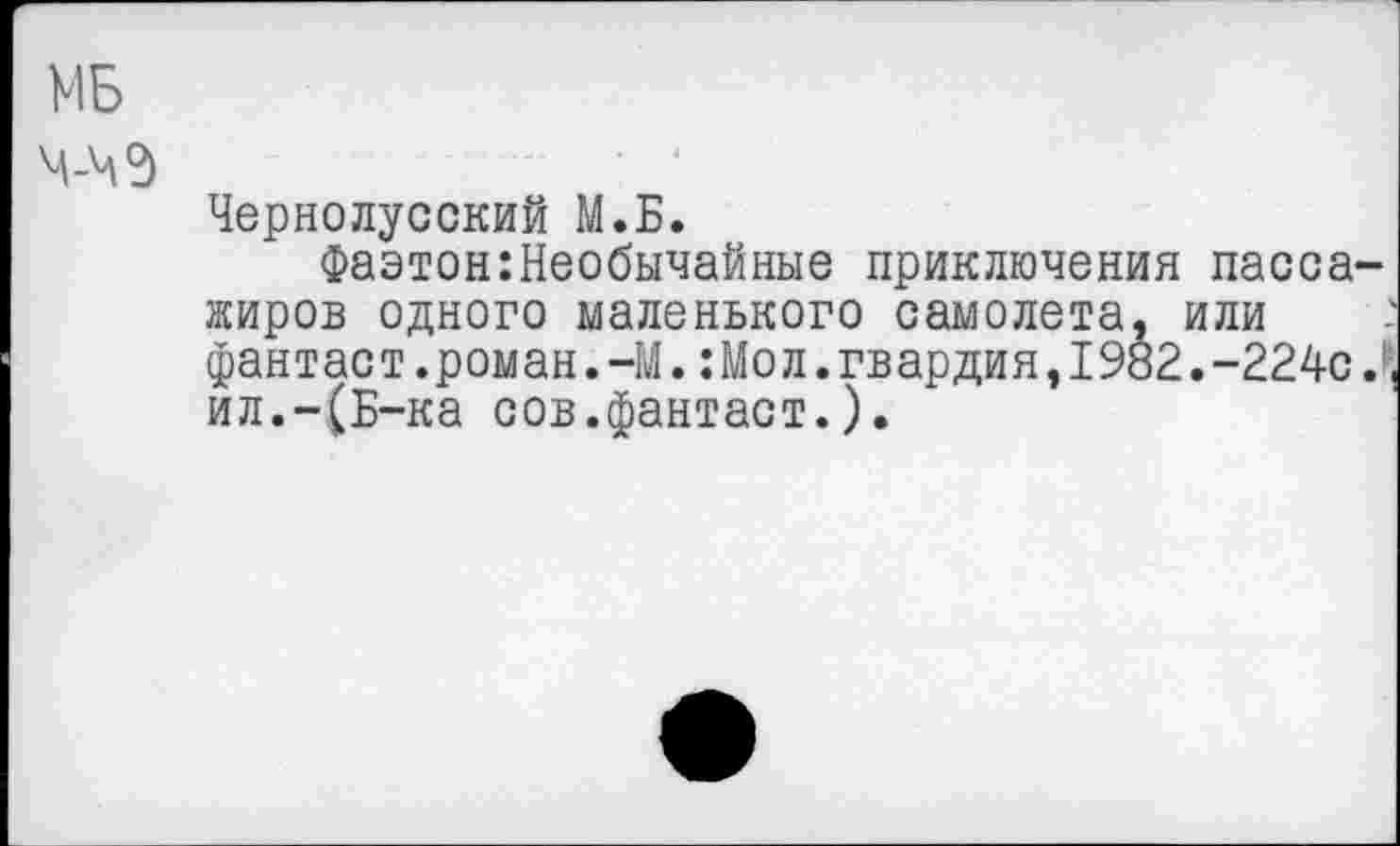 ﻿МБ
М-ЧЭ
Чернолусский М.Б.
Фаэтон:Необычайные приключения пассажиров одного маленького самолета, или фантас т.роман.-М.:Мо л.гвардия,1982.-224с ил.-(Б-ка сов.фантаст.).